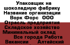 Упаковщик на шоколадную фабрику › Название организации ­ Ворк Форс, ООО › Отрасль предприятия ­ Складское хозяйство › Минимальный оклад ­ 27 000 - Все города Работа » Вакансии   . Алтайский край,Алейск г.